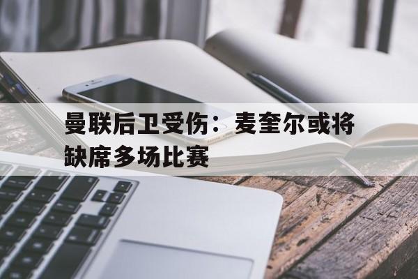关于曼联后卫受伤：麦奎尔或将缺席多场比赛的信息