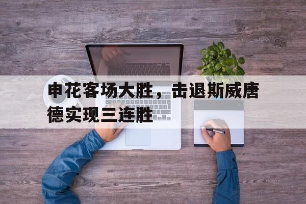 申花客场大胜,击退斯威唐德实现三连胜的简单介绍 申花客场大胜,击退斯威唐德实现三连胜的简单介绍